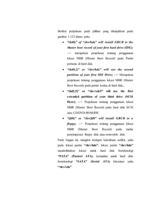 Berikut penjelasan pada pilihan yang ditunjukkan pada
gambar 1.123 diatas yaitu:
 “(hd0)” of “/dev/hda” will install GRUB to the
Master boot record of your first hard drive (IDE);
--> merupakan penjelasan tentang penggunaan
lokasi MBR (Master Boot Record) pada Partisi
pertama di hard disk.
 “(hd0,2)” or “/dev/hda” will use the second
partition of your first IDE Drive; --> Merupakan
penjelasan tentang penggunaan lokasi MBR (Master
Boot Record) pada partisi kedua di hard disk,.
 “(hd2,5)” or “/dev/sdc5” will use the first
extended partition of your third drive (SCSI
Here); --> Penjelasan tentang penggunaan lokasi
MBR (Master Boot Record) pada hard disk SCSI
atau CD/DVD-ROM/RW.
 “(fd0)” or “/dev/fd0” will install GRUB to a
floppy; --> Penjelasan tentang penggunaan lokasi
MBR (Master Boot Record) pada media
penyimpanan floppy disk atau removable disk.
Pada bagian ini, mungkin terdapat kekeliruan sedikit, yaitu
pada lokasi partisi “/dev/hda”, lokasi partisi “/dev/hda”
mendefinisikan lokasi untuk hard disk berteknologi
“PATA” (Pararel ATA), kemudian untuk hard disk
berteknologi “SATA” (Serial ATA) lokasinya yaitu
“/dev/sda”.
 