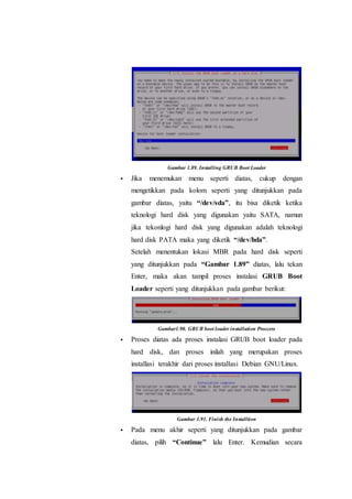 Gambar 1.89. Installing GRUB Boot Loader
 Jika menemukan menu seperti diatas, cukup dengan
mengetikkan pada kolom seperti yang ditunjukkan pada
gambar diatas, yaitu “/dev/sda”, itu bisa diketik ketika
teknologi hard disk yang digunakan yaitu SATA, namun
jika tekonlogi hard disk yang digunakan adalah teknologi
hard disk PATA maka yang diketik “/dev/hda”.
Setelah menentukan lokasi MBR pada hard disk seperti
yang ditunjukkan pada “Gambar 1.89” diatas, lalu tekan
Enter, maka akan tampil proses instalasi GRUB Boot
Loader seperti yang ditunjukkan pada gambar berikut:
Gambar1.90. GRUB boot loader installation Proccess
 Proses diatas ada proses instalasi GRUB boot loader pada
hard disk, dan proses inilah yang merupakan proses
installasi terakhir dari proses installasi Debian GNU/Linux.
Gambar 1.91. Finish the Installtion
 Pada menu akhir seperti yang ditunjukkan pada gambar
diatas, pilih “Continue” lalu Enter. Kemudian secara
 