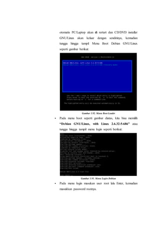 otomatis PC/Laptop akan di rertart dan CD/DVD installer
GNU/Linux akan keluar dengan sendirinya, kemudian
tunggu hingga tampil Menu Boot Debian GNU/Linux
seperti gambar berikut:
Gambar 1.92. Menu Boot Loader
 Pada menu boot seperti gambar diatas, kita bisa memilih
“Debian GNU/Linux, with Linux 2.6.32-5-686” atau
tunggu hingga tampil menu login seperti berikut:
Gambar 1.93. Menu Login Debian
 Pada menu login masukan user root lalu Enter, kemudian
masukkan password rootnya.
 