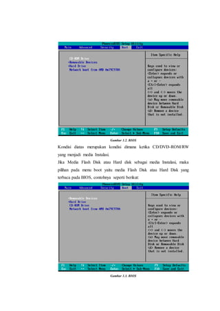 Gambar 1.2. BIOS
Kondisi diatas merupakan kondisi dimana ketika CD/DVD-ROM/RW
yang menjadi media Instalasi.
Jika Media Flash Disk atau Hard disk sebagai media Instalasi, maka
pilihan pada menu boot yaitu media Flash Disk atau Hard Disk yang
terbaca pada BIOS, contohnya seperti berikut:
Gambar 1.3. BIOS
 
