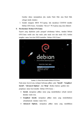 Gambar diatas menunjukkan jika media Flash Disk atau Hard Disk
sebagai media instalasi.
3. Setelah mengatur BIOS PC/Laptop, lalu masukkan CD/DVD installer
Debian GNU/Linux. Kemudian “Restart” PC/Laptop yang akan diinstall.
F. Pra-Instalasi Debian GNU/Linux
Seperti yang dijelaskan pada paragraf sebelumnya bahwa, instalasi Debain
GNU/Linux terdiri atas dua mode yaitu mode text dan mode GUI, berikut
tampilan menu boot dari DVD instalaller Debian GNU/Linux:
Gambar 1.4. Menu Boot Installer Debian GNU/Linux
Pada menu boot di atas, terdapat beberapa pilihan yaitu “Install”, “Graphical
Install”, “Advanced Options”, dan “Help”. Berikut ilustrasi gambar dari
penjelasan menu boot installer Debian GNU/Linux :
 Install, merupakan pilihan menu yang mendefinisikan sebuah metode
instalasi mode text,
 Graphical Install, merupakan pilihan menu yang mendefinisikan
sebuahmetode instalasi mode GUI,
 Adcanced Options, merupakan pilihan menu yang mendifisikan
 