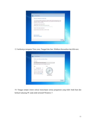11
13. berikutnya mengatur Time zone, Tanggal dan Jam. Silahkan disesuaikan dan klik next.
14. Tunggu sampai sistem selesai menyimpan semua pengaturan yang telah Anda buat dan
berhasil sekarang PC anda telah terinstall Windows 7.
 