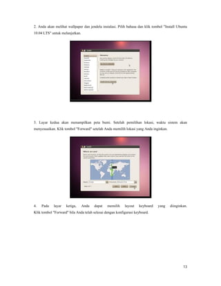 13
2. Anda akan melihat wallpaper dan jendela instalasi. Pilih bahasa dan klik tombol "Install Ubuntu
10.04 LTS" untuk melanjutkan.
3. Layar kedua akan menampilkan peta bumi. Setelah pemilihan lokasi, waktu sistem akan
menyesuaikan. Klik tombol "Forward" setelah Anda memilih lokasi yang Anda inginkan.
4. Pada layar ketiga, Anda dapat memilih layout keyboard yang diinginkan.
Klik tombol "Forward" bila Anda telah selesai dengan konfigurasi keyboard.
 