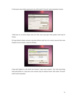 15
6.Tabel partisi akan terlihat seperti gbr di atas. Klik tombol "Forward" untuk melanjutkan instalasi.
7.Pada layar ini, isi kolom dengan nama asli Anda, nama yang ingin Anda gunakan untuk login di
Ubuntu.
OS (juga dikenal sebagai username yang akan diminta untuk log in ke sistem), password dan nama
komputer (secara otomatis, tetapi bisa ditimpa).
8.Juga pada langkah ini, ada sebuah opsi bernama "Login secara otomatis". Jika Anda mencentang
kotak pada pilihan ini, Anda akan secara otomatis login ke desktop Ubuntu. Klik tombol "Forward"
tombol untuk melanjutkan.
 