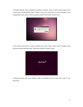 11.Setelah beberapa menit (tergantung spesifikasi komputer Anda), sebuah jendela pop
muncul, yang memberitahukan bahwa instalasi selesai, dan Anda harus me
menggunakan sistem operasi Ubuntu yang baru diinstal. Klik tombol "Restart N
12.CD tersebut akan keluar otomatis; keluarkan dan tekan "Enter" untuk reboot. Komputer akan
direstart dan dalam beberapa detik, Anda akan melihat boot splash Ubuntu
13.Pada layar login, klik nama pengguna Anda dan masukan password Anda.
tekan Enter.
lah beberapa menit (tergantung spesifikasi komputer Anda), sebuah jendela pop
yang memberitahukan bahwa instalasi selesai, dan Anda harus me-restart komputer untuk
menggunakan sistem operasi Ubuntu yang baru diinstal. Klik tombol "Restart Now"...
12.CD tersebut akan keluar otomatis; keluarkan dan tekan "Enter" untuk reboot. Komputer akan
dan dalam beberapa detik, Anda akan melihat boot splash Ubuntu.
13.Pada layar login, klik nama pengguna Anda dan masukan password Anda. Klik
17
lah beberapa menit (tergantung spesifikasi komputer Anda), sebuah jendela pop-up akan
restart komputer untuk
12.CD tersebut akan keluar otomatis; keluarkan dan tekan "Enter" untuk reboot. Komputer akan
Klik "Log In" atau
 