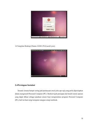 18
14.Tampilan Desktop Ubuntu 10.04 LTS (Lucid Lynx).
2.4Persiapan Instalasi
Sesuatu simana hampir sering jadi pertanyaan awal yaitu apa saja yang perlu dipersiapkan
dalam menginstall Personal Computer (PC). Berikut tujuh persiapan dal Install sistem operasi
yang dapat dibuat sebagai panduan umum buat menginstalasi program Personal Computer
(PC), bail itu buat setup komputer ataupun setup notebook.
 
