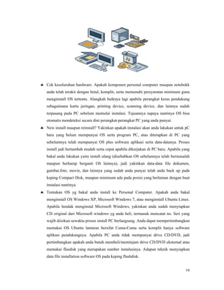 19
 Cek keseluruhan hardware. Apakah komponen personal computer maupun notebokk
anda telah terakit dengan betul, komplit, serta memenuhi persyaratan minimum guna
menginstall OS tertentu. Alangkah baiknya lagi apabila perangkat keras pendukung
sebagaimana kartu jaringan, printing device, scanning device, dan lainnya sudah
terpasang pada PC sebelum memulai instalasi. Tujuannya supaya nantinya OS bisa
otomatis mendeteksi secara dini perangkat-perangkat PC yang anda punyai.
 New install maupun reinstall? Yakinkan apakah instalasi akan anda lakukan untuk pC
baru yang belum mempunyai OS serta program PC, atau diterapkan di PC yang
sebelumnya telah mempunyai OS plus software aplikasi serta data-datanya. Proses
install jadi bertambah mudah serta cepat apabila dikerjakan di PC baru. Apabila yang
bakal anda lakukan yaitu install ulang (disebabkan OS sebelumnya telah bermasalah
maupun berharap berganti OS lainnya), jadi yakinkan data-data file dokumen,
gambar,foto, movie, dan lainnya yang sudah anda punyai telah anda back up pada
keping Compact Disk, maupun minimum ada pada posisi yang berlainan dengan buat
instalasi nantinya.
 Tentukan OS yg bakal anda install ke Personal Computer. Apakah anda bakal
menginstall OS Windows XP, Microsoft Windows 7, atau menginstall Ubuntu Linux.
Apabila hendak menginstal Microsoft Windows, yakinkan anda sudah menyiapkan
CD original dari Microsoft windows yg anda beli, termasuk mencatat no. Seri yang
wajib diisikan sewaktu proses install PC berlangsung. Anda dapat mempertimbangkan
memakai OS Ubuntu lantaran bersifat Cuma-Cuma serta komplit hanya software
aplikasi pendukungnya. Apabila PC anda tidak mempunyai drive CD/DVD, jadi
pertimbangkan apakah anda butuh membeli/meminjam drive CD/DVD eksternal atau
memakai flasdisk yang merupakan sumber instalasinya. Adapun teknik menyiapkan
data file installation software OS pada keping flashdisk.
 