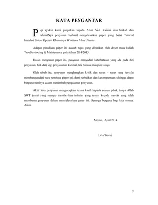 2
KATA PENGANTAR
uji syukur kami panjatkan kepada Allah Swt. Karena atas berkah dan
rahmatNya penyusun berhasil menyelesaikan paper yang berisi Tutorial
Instalasi Sistem Operasi Khususnya Windows 7 dan Ubuntu.
Adapun penulisan paper ini adalah tugas yang diberikan oleh dosen mata kuliah
Troubleshooting & Maintenance pada tahun 2014/2015.
Dalam menyusun paper ini, penyusun menyadari keterbatasan yang ada pada diri
penyusun, baik dari segi penyusunan kalimat, tata bahasa, maupun isinya.
Oleh sebab itu, penyusun mengharapkan kritik dan saran – saran yang bersifat
membangun dari para pembaca paper ini, demi perbaikan dan kesempurnaan sehingga dapat
berguna nantinya dalam menambah pengalaman penyusun.
Akhir kata penyusun mengucapkan terima kasih kepada semua pihak, hanya Allah
SWT jualah yang mampu memberikan imbalan yang sesuai kepada mereka yang telah
membantu penyusun dalam menyelesaikan paper ini. Semoga berguna bagi kita semua.
Amin.
Medan, April 2014
Lela Warni
P
 
