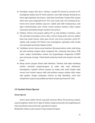 20
 Persiapkan compact disk driver. Nantinya, sesudah OS terinstal ke personal ke PC
kemungkinan display layar PC belum optimum, suara tidak terdengar printing device
belum dapat digunakan, dan lainnya. Anda bakal memerlukan Compact Disk maupun
disket driver guna menginstall driver VGA serta sound cards, driver printing device,
beserta driver piranti tambahan yang lain. Apabila anda tidak mempunyainya, anda
dapat mendownloadnya pada website internet produsen hardware terkait maupun
menemukan alternatifnya dengan memakai mesin pencari.
 Sediakan software serta program aplikasu PC yg anda butuhkan. Contohnya, selain
OS, anda bakal memerlukan sotware office, software design grafis, antivirus, aplikasi
bantu buat masuk internet, online game favorit, serta device perawatan system PC.
Apabila anda memakai OS Ubuntu Linux kemungkinan sepenuhnya telah tersedia
serta anda dapat melewatkan tahapan tersebut.
 Tambhakan sotware lainnya sesuai keperluan. Bersamaan jalnnya waktu, anda barang
kali pula berharap mengerti teknik menginstal font, memasang flash player, PDR
reader, sampai membutuhkan instalasi tool pengembangan sebagaimana XAMPP
guna merancang web page. Teknik-teknik instalasinya butuh anda mengerti serta anda
kuasai.
 Buang sotware program dimana tidak dibutukan. Yakinkan anda dapat membuang
instalasi (uninstall) program-program yg sudah anda setup sebelumnya.
Kemungkinan, sejumlah software program yg sempat anda install maupun tanpa
rencana turut terinstal rupanya tidak anda perlukan maupun malahan tidak sempat
anda gunakan. Dengan melepaskan software yg tidak dibutuhkan, selain akan
memperbesar ruang kosong harddisk pun bakal mempercepat kinerja PC anda.
2.5 Instalasi Sistem Operasi
Sistem Operasi
System oprasi adalah software yang pada umumnya dibuat oleh perancang computer
yang bersangkutan, dalam hal ini dapat di katakan sebagai penerjemah atau penghubung dari
kode yang dikenal manusia dan kode yang dikenal computer.
Berdasarkan letaknya system operasi di bagi menjadi dua bagian:
 