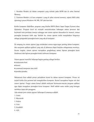 21
1. Resident Module (di dalam computer) yang terletak pada ROM dan di sebut Internal
Memory.
2. Transient Module ( di luar computer ) yang di sebut external momory, seperti DOS (disk
operating system) Windows 98, ME, XP ,dan lain-lain.
Ketika komputer diaktifkan, program yang disebut BIOS (Basic Input Output System) akan
dijalankan. Program kecil ini menjadi mensinkronkan hubungan antara prosesor dan
keyboard serta peralatan lainnya sehingga saat sistem operasi dimuatkan ke memori, semua
perangkat komputer telah siap. Setelah itu, sistem operasi mulai menjalankan fungsinya
sebagai pengendali perangkat keras yang ada di komputer.
Di samping itu sistem operasi juga melakukan semua tugas-tugas penting dalam komputer,
dan menjamin aplikasi-aplikasi yang ada di dalamnya dapat berjalan sebagaimana mestinya.
Secara singkat, sistem operasi merupakan penghubung antara lapisan perangkat keras
(hardware) dan lapisan perangkat lunak (software) komputer.
Sistem operasi memiliki beberapa bagian penting sebagai berikut:
● mekanisme boot
● kernel
● command interpreter atau shell
● pustaka-pustaka.
Mekanisme boot adalah proses peletakkan kernel ke dalam memori komputer. Proses ini
terjadi ketika kita pertama kali mengaktifkan komputer. Kernel merupakan bagian inti dari
sistem operasi. Fungsi utama kernel adalah melayani bermacam-macam program aplikasi
agar dapat mengakses perangkat keras komputer. Shell adalah suatu media yang bertugas
membaca input dari pengguna.
Ada ratusan jenis sistem operasi; beberapa di antaranya adalah:
1. Linux
2. Macintosh
3. Solaris
4. Unix
5. FreeBSD
6. AIX
 