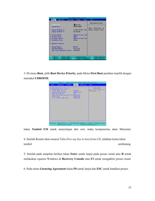 23
3. Di menu Boot, pilih Boot Device Priority, pada Menu First Boot pastikan terpilih dengan
memakai CDROOM.
tekan Tombol F10 untuk menyimpan dan exit, maka komputermu akan Merestart.
4. Setelah Restart akan muncul Tulis Pres any key to boot from CD, silahkan kamu tekan
tombol sembarang.
5. Setelah pada tampilan berikut tekan Enter untuk lanjut pada proses instal atau R untuk
melakukan reparasi Windows di Recovery Consule atau F3 untuk mengakhiri proses instal.
6. Pada menu Lisencing Agreement tekan F8 untuk lanjut dan ESC untuk batalkan proses.
 
