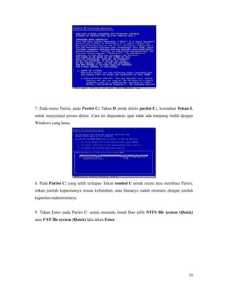 24
7. Pada menu Partisi, pada Partisi C: Tekan D untuk delete partisi C:, kemudian Tekan L
untuk menyetujui proses delete. Cara ini dugunakan agar tidak ada tumpang tindih dengan
Windows yang lama.
8. Pada Partisi C: yang telah terhapus Tekan tombol C untuk create atau membuat Partisi,
isikan jumlah kapasitasnya sesuai kebutuhan, atau biasanya sudah otomatis dengan jumlah
kapasitas maksimumnya.
9. Tekan Enter pada Partisi C: untuk memulai Instal Dan pilih NTFS file system (Quick)
atau FAT file system (Quick) lalu tekan Enter.
 