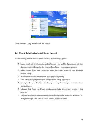 29
Dan Cara instal Ulang Windows XP pun selesai.
2.6 Tips & Trik Setelah Instal Sistem Operasi
Hal-hal Penting Setelah Install Operasi Sistem (OS) diantaranya, yaitu :
 Segera install antivirus kemudian update hinggan versi terakhir. Pemasangan antivirus
akan memproteksi komputer dari program berbahaya, virus, maupun spyware.
 Segera install driver agar perangkat keras (hardware) terdeteksi oleh komputer
maupun laptop.
 Install semua sotware atau program secukupnya dan penting.
 Ubah setting atau pengaturan pada komputer atau laptop seperlunya.
 Kosongkan Recycle Bin. File sampah yang menumpuk setelah proses instalasi harus
segera dihapus.
 Lakukan Disk Clean Up. Untuk melakukannya, buka Accesories > system > disk
clean up.
 Lakukan Defragment menggunakan software defrag seperti Tune Up, Defragler, dll.
Defragment dapat sibat lakukan secara berkala, dua bulan sekali.
 