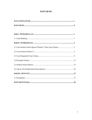 3
DAFTAR ISI
KATA PENGANTAR.................................................................................................. i
DAFTAR ISI ................................................................................................................ ii
BAB I : PENDAHULUAN........................................................................................... 1
1.1 Latar Belakang......................................................................................................... 1
BAB II : PEMBAHASAN............................................................................................ 2
2.1 Cara Instalasi Sistem Operasi Windows 7 Dan Linux Ubuntu................................... 2
2.2 Cara Instalasi Windows 7......................................................................................... 2
2.3 Cara Menginstall Linux Ubuntu ............................................................................... 9
2.4 Persiapan Instalasi.................................................................................................... 15
2.5 Instalasi Sistem Operasi............................................................................................ 18
2.6 Tips & Trik Setelah Instal Sistem Operasi ................................................................ 26
BAB III : PENUTUP.................................................................................................... 27
3.1 Kesimpulan.............................................................................................................. 27
DAFTAR PUSTAKA................................................................................................... 28
 