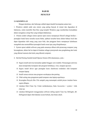 30
BAB III
PENUTUP
3.1 KESIMPULAN
Dengan demikian, dari beberapa subbab dapat diambil kesimpulan antara lain :
1. Windows adalah salah satu sistem yang paling banyak di minati dan digunakan di
Indonesia, selain memiliki fitur-fitur yang komplit Windows juga memberikan kemudahan
dalam mengakses setiap fitur yang terdapat didalamnya.
2. Ubuntu sendiri sebagai sistem operasi open source mempunyai filosofi sebagai berikut :
perangkat lunak harus tersedia secara bebas, aplikasi tersebut harus dalam bahasa local dan
dapat digunakan oleh orang yang cacat fisik, dan pengguna harus mempunyai kebebasan
mengubah atau memodifikasi perangkat lunak sesuai apa yang diinginkannya.
3. System oprasi adalah software yang pada umumnya dibuat oleh perancang computer yang
bersangkutan, dalam hal ini dapat di katakan sebagai penerjemah atau penghubung dari kode
yang dikenal manusia dan kode yang dikenal computer.
4. Hal-hal Penting Setelah Install Operasi Sistem (OS) diantaranya, yaitu :
 Segera install antivirus kemudian update hinggan versi terakhir. Pemasangan antivirus
akan memproteksi komputer dari program berbahaya, virus, maupun spyware.
 Segera install driver agar perangkat keras (hardware) terdeteksi oleh komputer
maupun laptop.
 Install semua sotware atau program secukupnya dan penting.
 Ubah setting atau pengaturan pada komputer atau laptop seperlunya.
 Kosongkan Recycle Bin. File sampah yang menumpuk setelah proses instalasi harus
segera dihapus.
 Lakukan Disk Clean Up. Untuk melakukannya, buka Accesories > system > disk
clean up.
 Lakukan Defragment menggunakan software defrag seperti Tune Up, Defragler, dll.
Defragment dapat sibat lakukan secara berkala, dua bulan sekali.
 