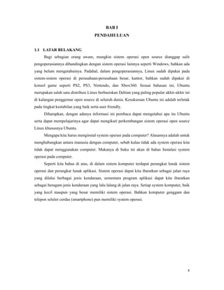 4
BAB I
PENDAHULUAN
1.1 LATAR BELAKANG
Bagi sebagian orang awam, mungkin sistem operasi open source dianggap sulit
pengoperasiannya dibandingkan dengan sistem operasi lainnya seperti Windows, bahkan ada
yang belum mengetahuinya. Padahal, dalam pengoperasiannya, Linux sudah dipakai pada
sistem-sistem operasi di perusahaan-perusahaan besar, kantor, bahkan sudah dipakai di
konsol game seperti PS2, PS3, Nintendo, dan Xbox360. Sesuai bahasan ini, Ubuntu
merupakan salah satu distribusi Linux berbasiskan Debian yang paling popular akhir-akhir ini
di kalangan penggemar open source di seluruh dunia. Kesuksesan Ubuntu ini adalah terletak
pada tingkat kestabilan yang baik serta user friendly.
Diharapkan, dengan adanya informasi ini pembaca dapat mengetahui apa itu Ubuntu
serta dapat mempelajarinya agar dapat mengikuti perkembangan sistem operasi open source
Linux khususnya Ubuntu.
Mengapa kita harus menginstal system operasi pada computer? Alasannya adalah untuk
menghubungkan antara manusia dengan computer, sebab kalau tidak ada system operasi kita
tidak dapat menggunakan computer. Makanya di buku ini akan di bahas Instalasi system
operasi pada computer.
Seperti kita bahas di atas, di dalam sistem komputer terdapat perangkat lunak sistem
operasi dan perangkat lunak aplikasi. Sistem operasi dapat kita ibaratkan sebagai jalan raya
yang dilalui berbagai jenis kendaraan, sementara program aplikasi dapat kita ibaratkan
sebagai beragam jenis kendaraan yang lalu lalang di jalan raya. Setiap system komputer, baik
yang kecil maupun yang besar memiliki sistem operasi. Bahkan komputer genggam dan
telepon seluler cerdas (smartphone) pun memiliki system operasi.
 