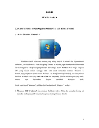 5
BAB II
PEMBAHASAN
2.1 Cara Instalasi Sistem Operasi Windows 7 Dan Linux Ubuntu
2.2 Cara Instalasi Windows 7
Windows adalah salah satu sistem yang paling banyak di minati dan digunakan di
Indonesia, selain memiliki fitur-fitur yang komplit Windows juga memberikan kemudahan
dalam mengakses setiap fitur yang terdapat didalamnya. Install Windows 7 ini dengan tampilan
GUI yang mudah diikuti, sehingga tidak sulit untuk melakukan installasi Windows 7.
Namun, bagi yang belum pernah install Windows 7 di Komputer maupun Laptop, terkadang merasa
kesulitan. Windows 7 ada yang versi x86 (32bit) dan x64(64bit), terserah anda mau pake yang mana,
namun juga disesuaikan dengan spesifikasi komputer Anda.
Untuk mulai install Windows 7, silahkan ikuti langkah install Windows 7 berikut :
1. Masukkan DVD Windows 7 atau colokkan flashdisk windows 7 kita, dan kemudian booting lah
memakai media yang telah kita pilih, lalu proses loading file akan dimulai.
 