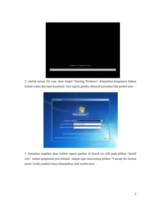 6
2. setelah semua file siap, akan tampil “Starting Windows” dilanjutkan pengaturan bahasa
format waktu dan input keyboard. Atur seperti gambar dibawah kemudian klik tombol next.
3. kemudian tampilan akan terlihat seperti gambar di bawah ini, klik pada pilihan “Install
now” makan pengaturan pun dimulai. Jangan lupa mencentang pilihan “I accept the license
terms” ketika jendela lisensi ditampilkan, klik tombol next.
 