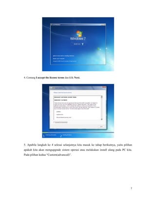 7
4. Centang I accept the license terms dan klik Next.
5. Apabila langkah ke 4 selesai selanjutnya kita masuk ke tahap berikutnya, yaitu pilihan
apakah kita akan mengupgrade sistem operasi atau melakukan install ulang pada PC kita.
Pada pilihan kedua “Custom(advanced)”.
 