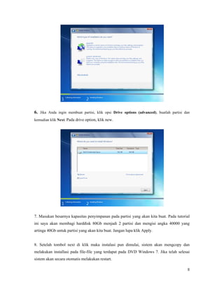 8
6. Jika Anda ingin membuat partisi, klik opsi Drive options (advanced), buatlah partisi dan
kemudian klik Next. Pada drive option, klik new.
7. Masukan besarnya kapasitas penyimpanan pada partisi yang akan kita buat. Pada tutorial
ini saya akan membagi harddisk 80Gb menjadi 2 partisi dan mengisi angka 40000 yang
artinga 40Gb untuk partisi yang akan kita buat. Jangan lupa klik Apply.
8. Setelah tombol next di klik maka instalasi pun dimulai, sistem akan mengcopy dan
melakukan installasi pada file-file yang terdapat pada DVD Windows 7. Jika telah selesai
sistem akan secara otomatis melakukan restart.
 