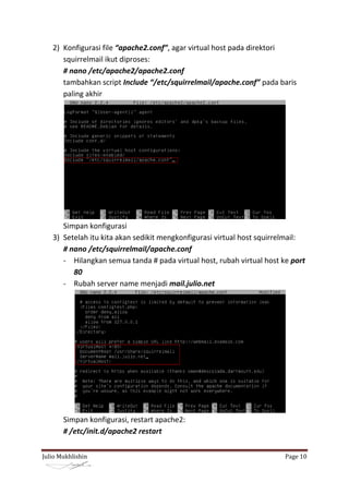 2) Konfigurasi file “apache2.conf”, agar virtual host pada direktori
      squirrelmail ikut diproses:
      # nano /etc/apache2/apache2.conf
      tambahkan script Include “/etc/squirrelmail/apache.conf” pada baris
      paling akhir




      Simpan konfigurasi
   3) Setelah itu kita akan sedikit mengkonfigurasi virtual host squirrelmail:
      # nano /etc/squirrelmail/apache.conf
      - Hilangkan semua tanda # pada virtual host, rubah virtual host ke port
         80
      - Rubah server name menjadi mail.julio.net




       Simpan konfigurasi, restart apache2:
       # /etc/init.d/apache2 restart


Julio Mukhlishin                                                        Page 10
 