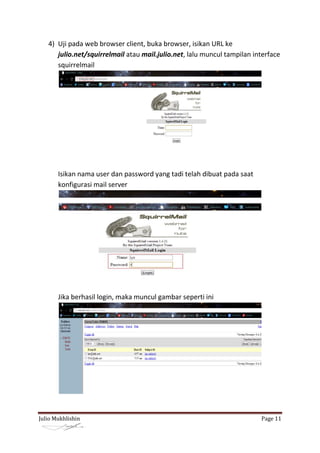 4) Uji pada web browser client, buka browser, isikan URL ke
      julio.net/squirrelmail atau mail.julio.net, lalu muncul tampilan interface
      squirrelmail




       Isikan nama user dan password yang tadi telah dibuat pada saat
       konfigurasi mail server




       Jika berhasil login, maka muncul gambar seperti ini




Julio Mukhlishin                                                         Page 11
 