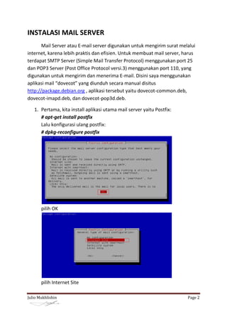 INSTALASI MAIL SERVER
       Mail Server atau E-mail server digunakan untuk mengirim surat melalui
internet, karena lebih praktis dan efisien. Untuk membuat mail server, harus
terdapat SMTP Server (Simple Mail Transfer Protocol) menggunakan port 25
dan POP3 Server (Post Office Protocol versi.3) menggunakan port 110, yang
digunakan untuk mengirim dan menerima E-mail. Disini saya menggunakan
aplikasi mail “dovecot” yang diunduh secara manual disitus
http://package.debian.org , aplikasi tersebut yaitu dovecot-common.deb,
dovecot-imapd.deb, dan dovecot-pop3d.deb.

   1. Pertama, kita install aplikasi utama mail server yaitu Postfix:
      # apt-get install postfix
      Lalu konfigurasi ulang postfix:
      # dpkg-reconfigure postfix




       pilih OK




       pilih Internet Site

Julio Mukhlishin                                                        Page 2
 