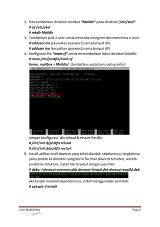 2. Kita tambahkan direktori mailbox “Maildir” pada direktori“/etc/skel”:
      # cd /etc/skel
      # mkdir Maildir
   3. Tambahkan pula 2 user untuk mencoba mengirim dan menerima e-mail:
      # adduser ina (sesuaikan password,nama,tempat dll)
      # adduser iyo (sesuaikan password,nama,tempat dll)
   4. Konfigurasi file “main.cf” untuk menambahkan lokasi direktori Maildir:
      # nano /etc/postfix/main.cf
      home_mailbox = Maildir/ (tambahkan pada baris paling akhir)




      simpan konfigurasi, lalu reload & restart Postfix:
      # /etc/init.d/postfix reload
      # /etc/init.d/postfix restart
   5. Install aplikasi mail dovecot yang telah diunduh sebelumnya, langkahnya
      yaitu pindah ke direktori yang berisi file mail dovecot tersebut, setelah
      pindah ke direktori, install file tersebut dengan perintah:
      # dpkg -i dovecot-common.deb dovecot-imapd.deb dovecot-pop3d.deb


       jika terjadi masalah dependencies, install menggunakan perintah:
       # apt-get -f install




Julio Mukhlishin                                                          Page 6
 