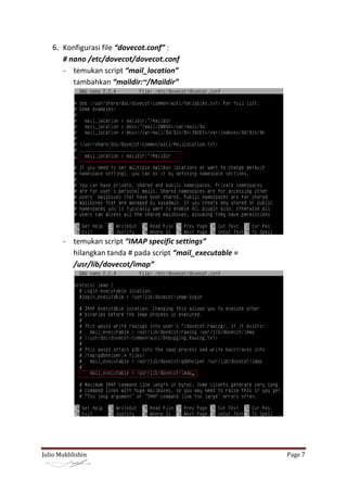 6. Konfigurasi file “dovecot.conf” :
      # nano /etc/dovecot/dovecot.conf
      - temukan script “mail_location”
         tambahkan “maildir:~/Maildir”




       - temukan script “IMAP specific settings”
         hilangkan tanda # pada script “mail_executable =
         /usr/lib/dovecot/imap”




Julio Mukhlishin                                            Page 7
 