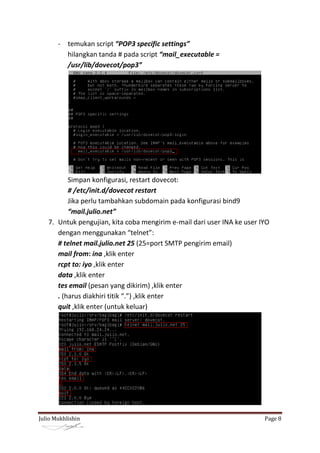 - temukan script “POP3 specific settings”
         hilangkan tanda # pada script “mail_executable =
         /usr/lib/dovecot/pop3”




          Simpan konfigurasi, restart dovecot:
          # /etc/init.d/dovecot restart
          Jika perlu tambahkan subdomain pada konfigurasi bind9
          “mail.julio.net”
   7. Untuk pengujian, kita coba mengirim e-mail dari user INA ke user IYO
      dengan menggunakan “telnet”:
      # telnet mail.julio.net 25 (25=port SMTP pengirim email)
      mail from: ina ,klik enter
      rcpt to: iyo ,klik enter
      data ,klik enter
      tes email (pesan yang dikirim) ,klik enter
      . (harus diakhiri titik “.”) ,klik enter
      quit ,klik enter (untuk keluar)




Julio Mukhlishin                                                        Page 8
 