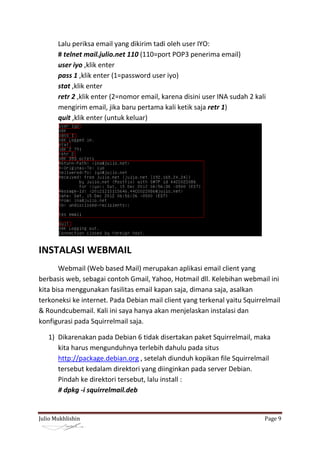 Lalu periksa email yang dikirim tadi oleh user IYO:
       # telnet mail.julio.net 110 (110=port POP3 penerima email)
       user iyo ,klik enter
       pass 1 ,klik enter (1=password user iyo)
       stat ,klik enter
       retr 2 ,klik enter (2=nomor email, karena disini user INA sudah 2 kali
       mengirim email, jika baru pertama kali ketik saja retr 1)
       quit ,klik enter (untuk keluar)




INSTALASI WEBMAIL
       Webmail (Web based Mail) merupakan aplikasi email client yang
berbasis web, sebagai contoh Gmail, Yahoo, Hotmail dll. Kelebihan webmail ini
kita bisa menggunakan fasilitas email kapan saja, dimana saja, asalkan
terkoneksi ke internet. Pada Debian mail client yang terkenal yaitu Squirrelmail
& Roundcubemail. Kali ini saya hanya akan menjelaskan instalasi dan
konfigurasi pada Squirrelmail saja.

   1) Dikarenakan pada Debian 6 tidak disertakan paket Squirrelmail, maka
      kita harus mengunduhnya terlebih dahulu pada situs
      http://package.debian.org , setelah diunduh kopikan file Squirrelmail
      tersebut kedalam direktori yang diinginkan pada server Debian.
      Pindah ke direktori tersebut, lalu install :
      # dpkg -i squirrelmail.deb


Julio Mukhlishin                                                            Page 9
 