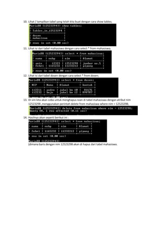 10. Lihat / tampilkan tabel yang telah kita buat dengan cara show tables;
11. Lihat isi dari tabel mahasiswa dengan cara select * from mahasiswa;
12. Lihat isi dari tabel dosen dengan cara select * from dosen;
13. Di sini kita akan coba untuk menghapus isian di tabel mahasiswa dengan atribut nim
12523298 ,menggunakan perintah delete from mahasiswa where nim = 12523298;
14. Hasilnya akan seperti berikut ini :
(dimana baris dengan nim 12523298 akan di hapus dari tabel mahasiswa.
 