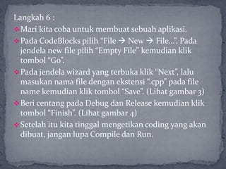 Langkah 6 :
Mari kita coba untuk membuat sebuah aplikasi.
Pada CodeBlocks pilih “File  New  File…”. Pada
jendela new file pilih “Empty File” kemudian klik
tombol “Go”.
Pada jendela wizard yang terbuka klik “Next”, lalu
masukan nama file dengan ekstensi “.cpp” pada file
name kemudian klik tombol “Save”. (Lihat gambar 3)
Beri centang pada Debug dan Release kemudian klik
tombol “Finish”. (Lihat gambar 4)
Setelah itu kita tinggal mengetikan coding yang akan
dibuat, jangan lupa Compile dan Run.
 