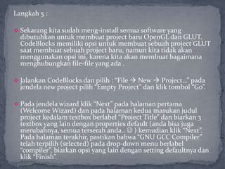 Langkah 5 :
 Sekarang kita sudah meng-install semua software yang
dibutuhkan untuk membuat project baru OpenGL dan GLUT.
CodeBlocks memiliki opsi untuk membuat sebuah project GLUT
saat membuat sebuah project baru, namun kita tidak akan
menggunakan opsi ini, karena kita akan membuat bagaimana
menghubungkan file-file yang ada .
 Jalankan CodeBlocks dan pilih : “File  New  Project…” pada
jendela new project pilih “Empty Project” dan klik tombol “Go”.
 Pada jendela wizard klik “Next” pada halaman pertama
(Welcome Wizard) dan pada halaman kedua masukan judul
project kedalam textbox berlabel “Project Title” dan biarkan 3
textbox yang lain dengan properties default (anda bisa juga
merubahnya, semua terserah anda..  ) kemudian klik “Next”.
Pada halaman terakhir, pastikan bahwa “GNU GCC Compiler”
telah terpilih (selected) pada drop-down menu berlabel
“compiler”, biarkan opsi yang lain dengan setting defaultnya dan
klik “Finish”.
 
