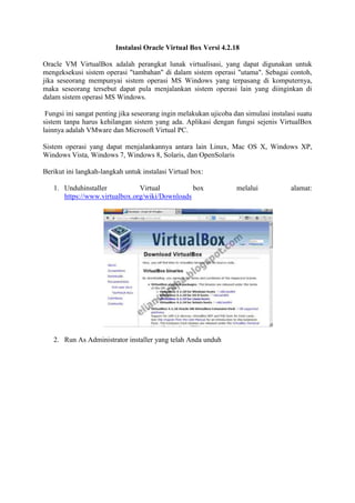 Instalasi Oracle Virtual Box Versi 4.2.18
Oracle VM VirtualBox adalah perangkat lunak virtualisasi, yang dapat digunakan untuk
mengeksekusi sistem operasi "tambahan" di dalam sistem operasi "utama". Sebagai contoh,
jika seseorang mempunyai sistem operasi MS Windows yang terpasang di komputernya,
maka seseorang tersebut dapat pula menjalankan sistem operasi lain yang diinginkan di
dalam sistem operasi MS Windows.
Fungsi ini sangat penting jika seseorang ingin melakukan ujicoba dan simulasi instalasi suatu
sistem tanpa harus kehilangan sistem yang ada. Aplikasi dengan fungsi sejenis VirtualBox
lainnya adalah VMware dan Microsoft Virtual PC.
Sistem operasi yang dapat menjalankannya antara lain Linux, Mac OS X, Windows XP,
Windows Vista, Windows 7, Windows 8, Solaris, dan OpenSolaris
Berikut ini langkah-langkah untuk instalasi Virtual box:
1. Unduhinstaller Virtual box melalui alamat:
https://www.virtualbox.org/wiki/Downloads
2. Run As Administrator installer yang telah Anda unduh
 