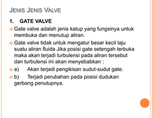 JENIS JENIS VALVE
1. GATE VALVE
 Gate valve adalah jenis katup yang fungsinya untuk
membuka dan menutup aliran.
 Gate valve tidak untuk mengatur besar kecil laju
suatu aliran fluida Jika posisi gate setengah terbuka
maka akan terjadi turbulensi pada aliran tersebut
dan turbulensi ini akan menyebabkan :
 a) Akan terjadi pengikisan sudut-sudut gate.
 b) Terjadi perubahan pada posisi dudukan
gerbang penutupnya.
 