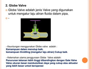 2. Globe Valve
 Globe Valve adalah jenis Valve yang digunakan
untuk mengatur laju aliran fluida dalam pipa.
 -
- Keuntungan menggunakan Globe valve adalah :
Kemampuan dalam menutup baik.
kemampuan throttling (mengatur laju aliran) Cukup baik.
- Kelemahan utama penggunaan Globe Valve adalah:
Penurunan tekanan lebih tinggi dibandingkan dengan Gate Valve
Valve ukuran besar membutuhkan daya yang cukup atau aktuator
yang lebih besar untuk beroperasi
 