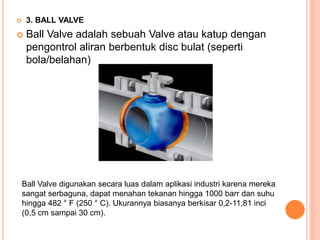  3. BALL VALVE
 Ball Valve adalah sebuah Valve atau katup dengan
pengontrol aliran berbentuk disc bulat (seperti
bola/belahan)
Ball Valve digunakan secara luas dalam aplikasi industri karena mereka
sangat serbaguna, dapat menahan tekanan hingga 1000 barr dan suhu
hingga 482 ° F (250 ° C). Ukurannya biasanya berkisar 0,2-11,81 inci
(0,5 cm sampai 30 cm).
 