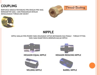 COUPLING
BERFUNGSI SEBAGAI PENYABUNG PIPA DENGAN PIPA YANG
BERDIAMETER SAMA. CARA PEMASANGAN DENGAN
MENGGUNAKAN THREAD AND SOCKET
NIPPLE
NIPPLE ADALAH PIPA PENDEK YAMG DIGUNAKAN UNTUK MENYAMUNG DUA FEMALE – THREAD FITTING
YANG SAMA DIAMETERNYA.BEBERAPA MACAM NIPPLE:
HEXAGON EQUAL NIPPLE HEXAGON REDUCING NIPPLE
WELDING NIPPLE BARREL NIPPLE
Thread/ Bushing
 