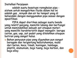 Installasi Perpipaan
adalah suatu kesatuan ranngkaian pipa -
sistem untuk mengalirkan fluida dalam hal ini
adalah gas , minyak dan air ke tempat yang di
kehendaki dengan menggunakan pipa sesuai dengan
spesifikasi.
PIPA dapat diartikan sebagai suatu benda
yang relatif panjang, memiliki lubang dan berfungsi
untuk memindahkan sebuah zat ataupun materi
yang memiliki karakteristik dapat mengalir. berupa
cairan, gas, uap, zat padat yang dilelehkan ataupun
butiran yang sangat halus.
 Bahan penyusun pipa yang digunakan pun sangat
beragam dan tergantung kebutuhannya, mulai
dari beton, kaca, timah, kuningan, tembaga,
plastik, alumunium, baja tuang, baja karbon, dan
baja alloy.
 