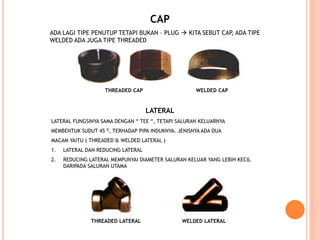 CAP
ADA LAGI TIPE PENUTUP TETAPI BUKAN – PLUG  KITA SEBUT CAP, ADA TIPE
WELDED ADA JUGA TIPE THREADED
LATERAL
LATERAL FUNGSINYA SAMA DENGAN “ TEE “, TETAPI SALURAN KELUARNYA
MEMBENTUK SUDUT 45 O, TERHADAP PIPA INDUKNYA. JENISNYA ADA DUA
MACAM YAITU ( THREADED & WELDED LATERAL )
1. LATERAL DAN REDUCING LATERAL
2. REDUCING LATERAL MEMPUNYAI DIAMETER SALURAN KELUAR YANG LEBIH KECIL
DARIPADA SALURAN UTAMA
THREADED CAP WELDED CAP
THREADED LATERAL WELDED LATERAL
 