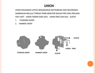 UNION
UNION DIGUNAKAN UNTUK MEMUDAHKAN MENYAMBUNG DAN MELEPASKAN
SAMBUNGAN MELALUI THREAD TANPA MEMUTAR BAGIAN PIPA YANG PANJANG.
SATU UNIT – UNION TERDIRI DARI SATU – UNION RING DAN DUA – SLEEVE
1. STANDARD UNION
2. HAMMER UNION
STANDAR UNION HAMMER UNION
UNION - RING
SLEEVE
SLEEVE
 