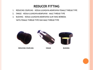 REDUCER FITTING
1. REDUCING COUPLING – KEDUA UJUNGNYA MEMPUNYAI FEMALE THREAD TYPE
2. SWAGE – KEDUA UJUNGNYA MEMPUNYAI – MALE THREAD TYPE
3. BUSHING – KEDUA UJUNGNYA MEMPUNYAI ULIR YANG BERBEDA
YAITU FEMALE THREAD TYPE DAN MALE THREAD TYPE
REDUCING COUPLING SWAGE BUSHING
 