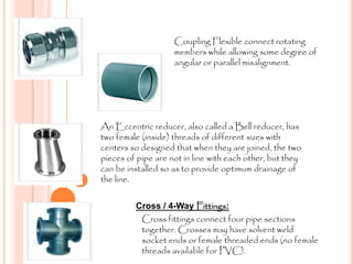Coupling Flexible connect rotating
members while allowing some degree of
angular or parallel misalignment.
An Eccentric reducer, also called a Bell reducer, has
two female (inside) threads of different sizes with
centers so designed that when they are joined, the two
pieces of pipe are not in line with each other, but they
can be installed so as to provide optimum drainage of
the line.
Cross / 4-Way Fittings:
Cross fittings connect four pipe sections
together. Crosses may have solvent weld
socket ends or female threaded ends (no female
threads available for PVC).
 