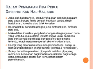 DALAM PEMAKAIAN PIPA PERLU
DIPERHATIKAN HAL-HAL SBB:
 Jenis dan keadaannya, produk yang akan dialirkan kedalam
pipa dapat berupa fluida dengan keadaan panas, dingin
bertekanan, korosive atau tidak korosive.
 Karena hal ini berkaitan dengan jenis material pipa, dimensi
pipa dsb.
 Maka dalam investasi yang berhubungan dengan jumlah dana
yang tersedia, maka dalam industri migas untuk pemilihan
pipa transportasi dipilih pipa dengan jenis dan dimensi
tertentu, tetapi menjamin operasi ekonomis dan aman.
 Energi yang diperlukan untuk mengalirkan fluida, energi ini
berhubungan dengan energi transfer (pompa & kompressor).
 Safety, berkaitan penataan pipa pada instalasi pipa yang
memenuhi keamanan bagi kondisi operasi baik bagi tenaga
kerja, lingkungan sekitar dan kemudahan dalam
pemeliharaan.
 