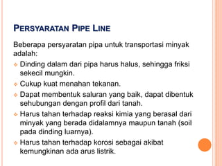 PERSYARATAN PIPE LINE
Beberapa persyaratan pipa untuk transportasi minyak
adalah:
 Dinding dalam dari pipa harus halus, sehingga friksi
sekecil mungkin.
 Cukup kuat menahan tekanan.
 Dapat membentuk saluran yang baik, dapat dibentuk
sehubungan dengan profil dari tanah.
 Harus tahan terhadap reaksi kimia yang berasal dari
minyak yang berada didalamnya maupun tanah (soil
pada dinding luarnya).
 Harus tahan terhadap korosi sebagai akibat
kemungkinan ada arus listrik.
 