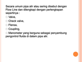 Secara umum pipa alir atau sering disebut dengan
Flow Line dan dilengkapi dengan perlengkapan
sepertinya :
Valve,
Check valve,
Flensa,
Coupling,
Manometer yang berguna sebagai penyambung
pengontrol fluida di dalam pipa alir.
 