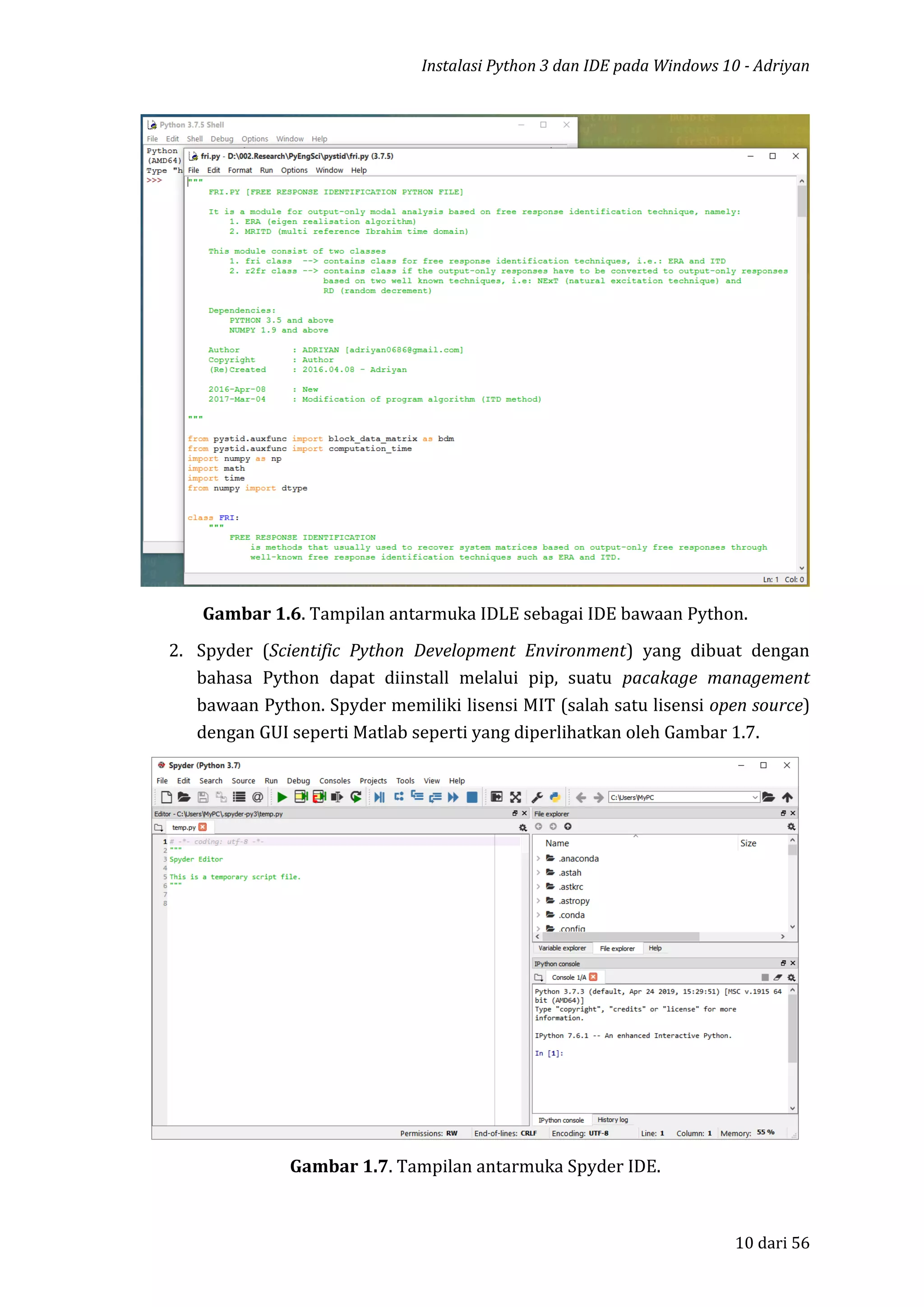 Instalasi Python 3 dan IDE pada Windows 10 - Adriyan
10 dari 56
Gambar 1.6. Tampilan antarmuka IDLE sebagai IDE bawaan Python.
2. Spyder (Scientific Python Development Environment) yang dibuat dengan
bahasa Python dapat diinstall melalui pip, suatu pacakage management
bawaan Python. Spyder memiliki lisensi MIT (salah satu lisensi open source)
dengan GUI seperti Matlab seperti yang diperlihatkan oleh Gambar 1.7.
Gambar 1.7. Tampilan antarmuka Spyder IDE.
 