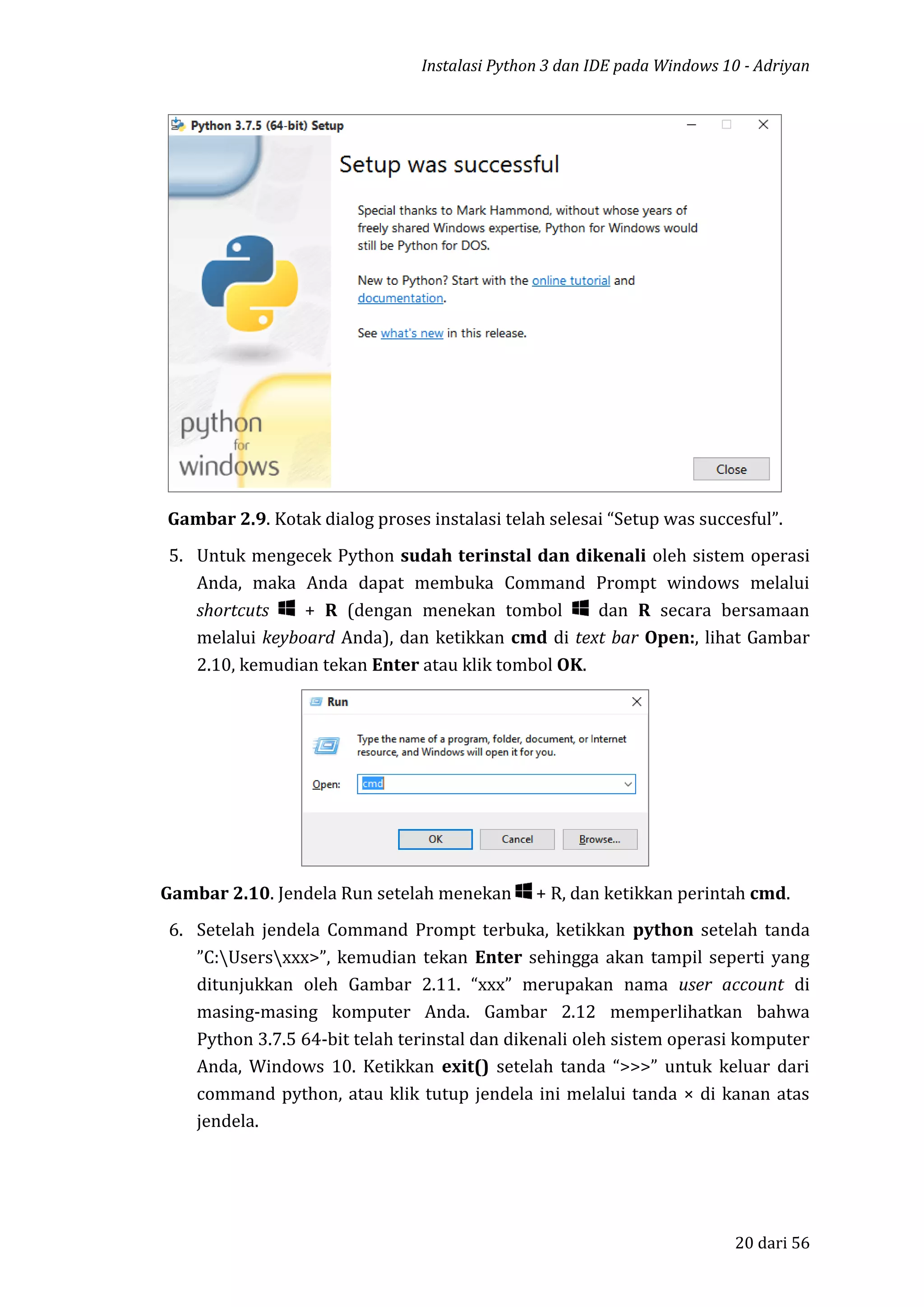 Instalasi Python 3 dan IDE pada Windows 10 - Adriyan
20 dari 56
Gambar 2.9. Kotak dialog proses instalasi telah selesai “Setup was succesful”.
5. Untuk mengecek Python sudah terinstal dan dikenali oleh sistem operasi
Anda, maka Anda dapat membuka Command Prompt windows melalui
shortcuts + R (dengan menekan tombol dan R secara bersamaan
melalui keyboard Anda), dan ketikkan cmd di text bar Open:, lihat Gambar
2.10, kemudian tekan Enter atau klik tombol OK.
Gambar 2.10. Jendela Run setelah menekan + R, dan ketikkan perintah cmd.
6. Setelah jendela Command Prompt terbuka, ketikkan python setelah tanda
”C:Usersxxx>”, kemudian tekan Enter sehingga akan tampil seperti yang
ditunjukkan oleh Gambar 2.11. “xxx” merupakan nama user account di
masing-masing komputer Anda. Gambar 2.12 memperlihatkan bahwa
Python 3.7.5 64-bit telah terinstal dan dikenali oleh sistem operasi komputer
Anda, Windows 10. Ketikkan exit() setelah tanda “>>>” untuk keluar dari
command python, atau klik tutup jendela ini melalui tanda × di kanan atas
jendela.
 