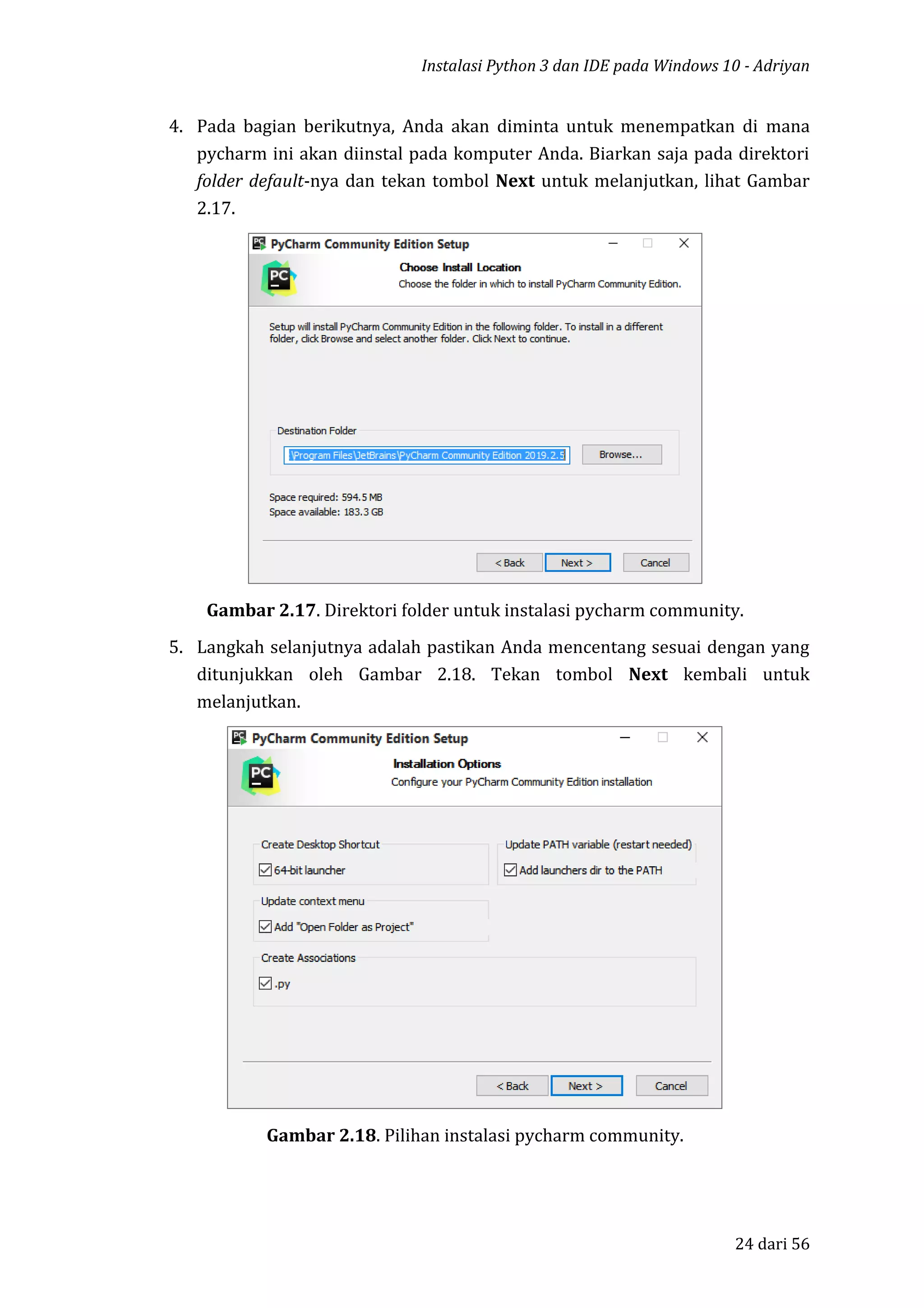 Instalasi Python 3 dan IDE pada Windows 10 - Adriyan
24 dari 56
4. Pada bagian berikutnya, Anda akan diminta untuk menempatkan di mana
pycharm ini akan diinstal pada komputer Anda. Biarkan saja pada direktori
folder default-nya dan tekan tombol Next untuk melanjutkan, lihat Gambar
2.17.
Gambar 2.17. Direktori folder untuk instalasi pycharm community.
5. Langkah selanjutnya adalah pastikan Anda mencentang sesuai dengan yang
ditunjukkan oleh Gambar 2.18. Tekan tombol Next kembali untuk
melanjutkan.
Gambar 2.18. Pilihan instalasi pycharm community.
 